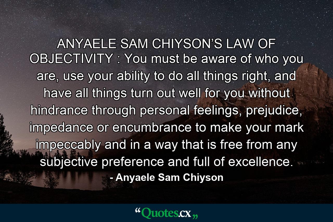 ANYAELE SAM CHIYSON’S LAW OF OBJECTIVITY : You must be aware of who you are, use your ability to do all things right, and have all things turn out well for you without hindrance through personal feelings, prejudice, impedance or encumbrance to make your mark impeccably and in a way that is free from any subjective preference and full of excellence. - Quote by Anyaele Sam Chiyson