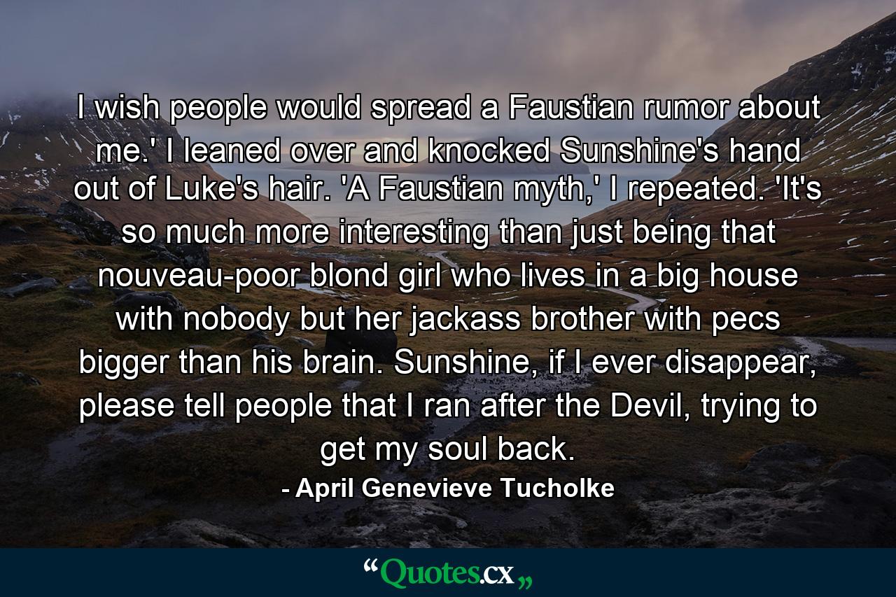 I wish people would spread a Faustian rumor about me.' I leaned over and knocked Sunshine's hand out of Luke's hair. 'A Faustian myth,' I repeated. 'It's so much more interesting than just being that nouveau-poor blond girl who lives in a big house with nobody but her jackass brother with pecs bigger than his brain. Sunshine, if I ever disappear, please tell people that I ran after the Devil, trying to get my soul back. - Quote by April Genevieve Tucholke