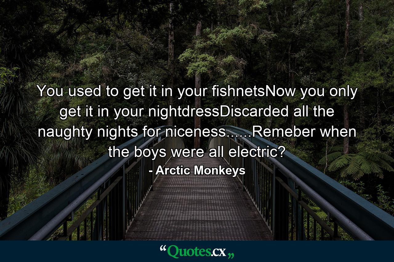 You used to get it in your fishnetsNow you only get it in your nightdressDiscarded all the naughty nights for niceness......Remeber when the boys were all electric? - Quote by Arctic Monkeys