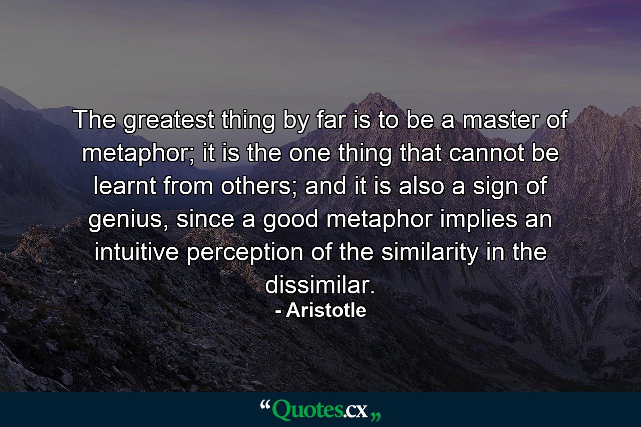 The greatest thing by far is to be a master of metaphor; it is the one thing that cannot be learnt from others; and it is also a sign of genius, since a good metaphor implies an intuitive perception of the similarity in the dissimilar. - Quote by Aristotle