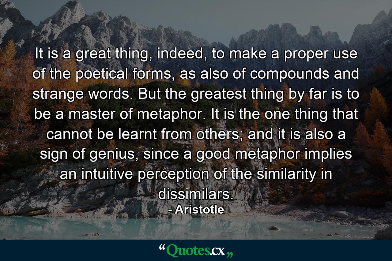 It is a great thing, indeed, to make a proper use of the poetical forms, as also of compounds and strange words. But the greatest thing by far is to be a master of metaphor. It is the one thing that cannot be learnt from others; and it is also a sign of genius, since a good metaphor implies an intuitive perception of the similarity in dissimilars. - Quote by Aristotle