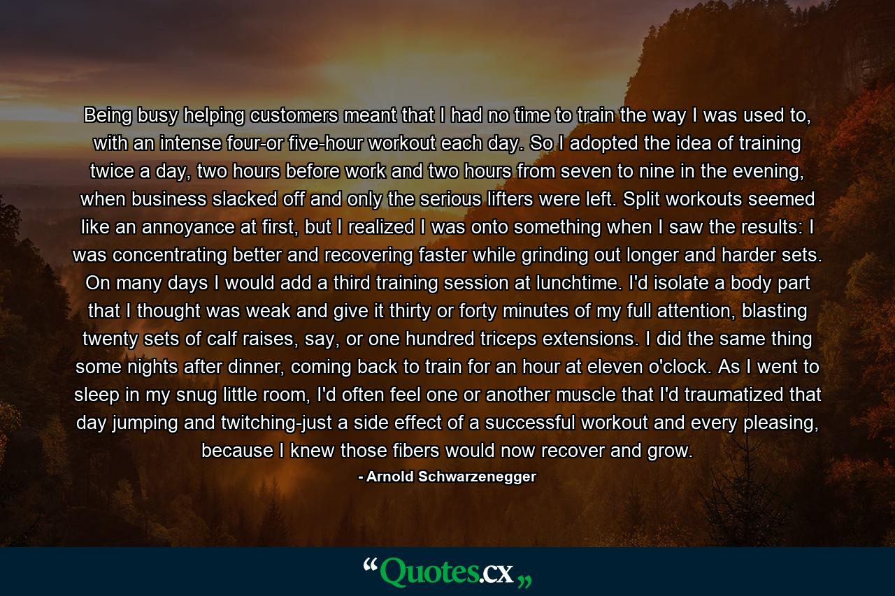 Being busy helping customers meant that I had no time to train the way I was used to, with an intense four-or five-hour workout each day. So I adopted the idea of training twice a day, two hours before work and two hours from seven to nine in the evening, when business slacked off and only the serious lifters were left. Split workouts seemed like an annoyance at first, but I realized I was onto something when I saw the results: I was concentrating better and recovering faster while grinding out longer and harder sets. On many days I would add a third training session at lunchtime. I'd isolate a body part that I thought was weak and give it thirty or forty minutes of my full attention, blasting twenty sets of calf raises, say, or one hundred triceps extensions. I did the same thing some nights after dinner, coming back to train for an hour at eleven o'clock. As I went to sleep in my snug little room, I'd often feel one or another muscle that I'd traumatized that day jumping and twitching-just a side effect of a successful workout and every pleasing, because I knew those fibers would now recover and grow. - Quote by Arnold Schwarzenegger