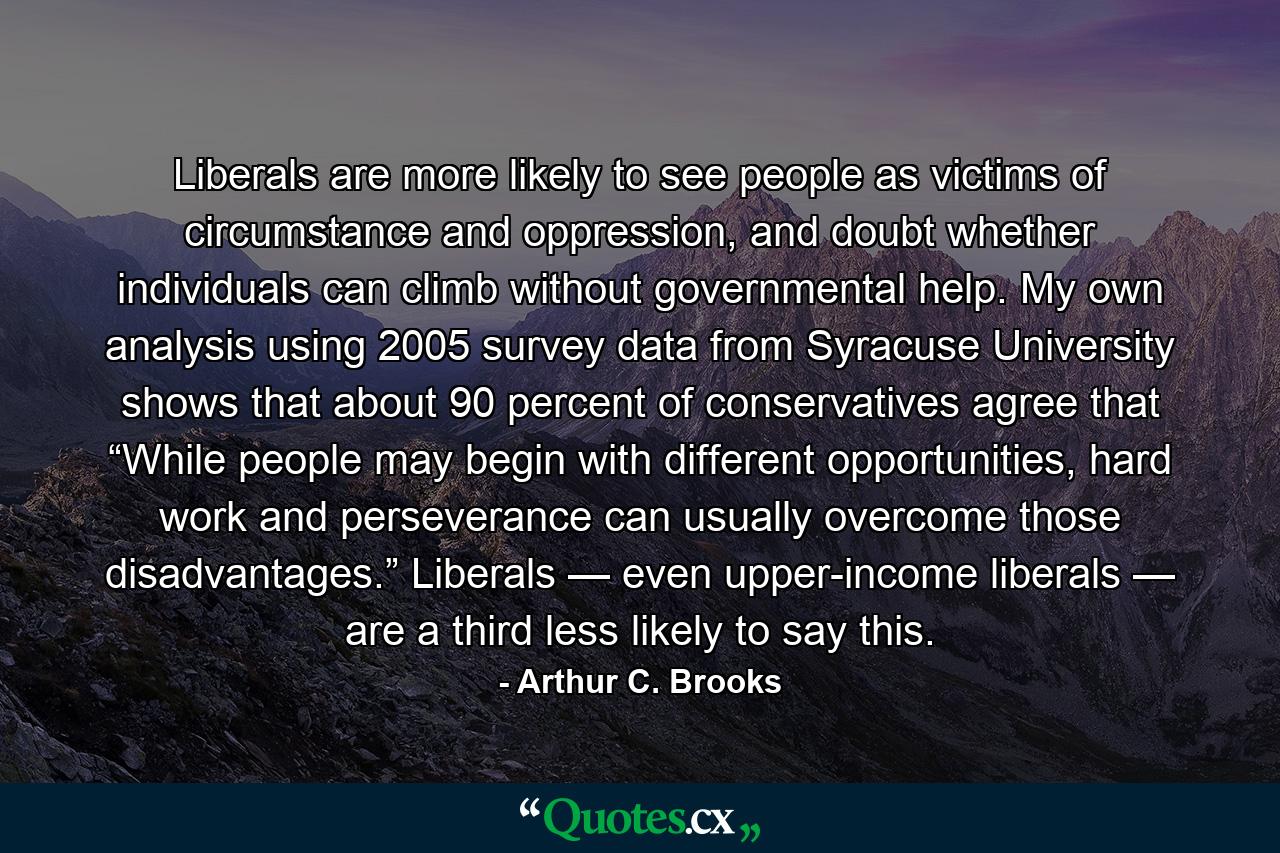 Liberals are more likely to see people as victims of circumstance and oppression, and doubt whether individuals can climb without governmental help. My own analysis using 2005 survey data from Syracuse University shows that about 90 percent of conservatives agree that “While people may begin with different opportunities, hard work and perseverance can usually overcome those disadvantages.” Liberals — even upper-income liberals — are a third less likely to say this. - Quote by Arthur C. Brooks