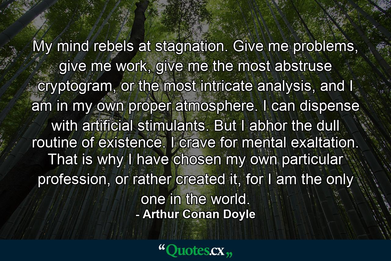 My mind rebels at stagnation. Give me problems, give me work, give me the most abstruse cryptogram, or the most intricate analysis, and I am in my own proper atmosphere. I can dispense with artificial stimulants. But I abhor the dull routine of existence. I crave for mental exaltation. That is why I have chosen my own particular profession, or rather created it, for I am the only one in the world. - Quote by Arthur Conan Doyle