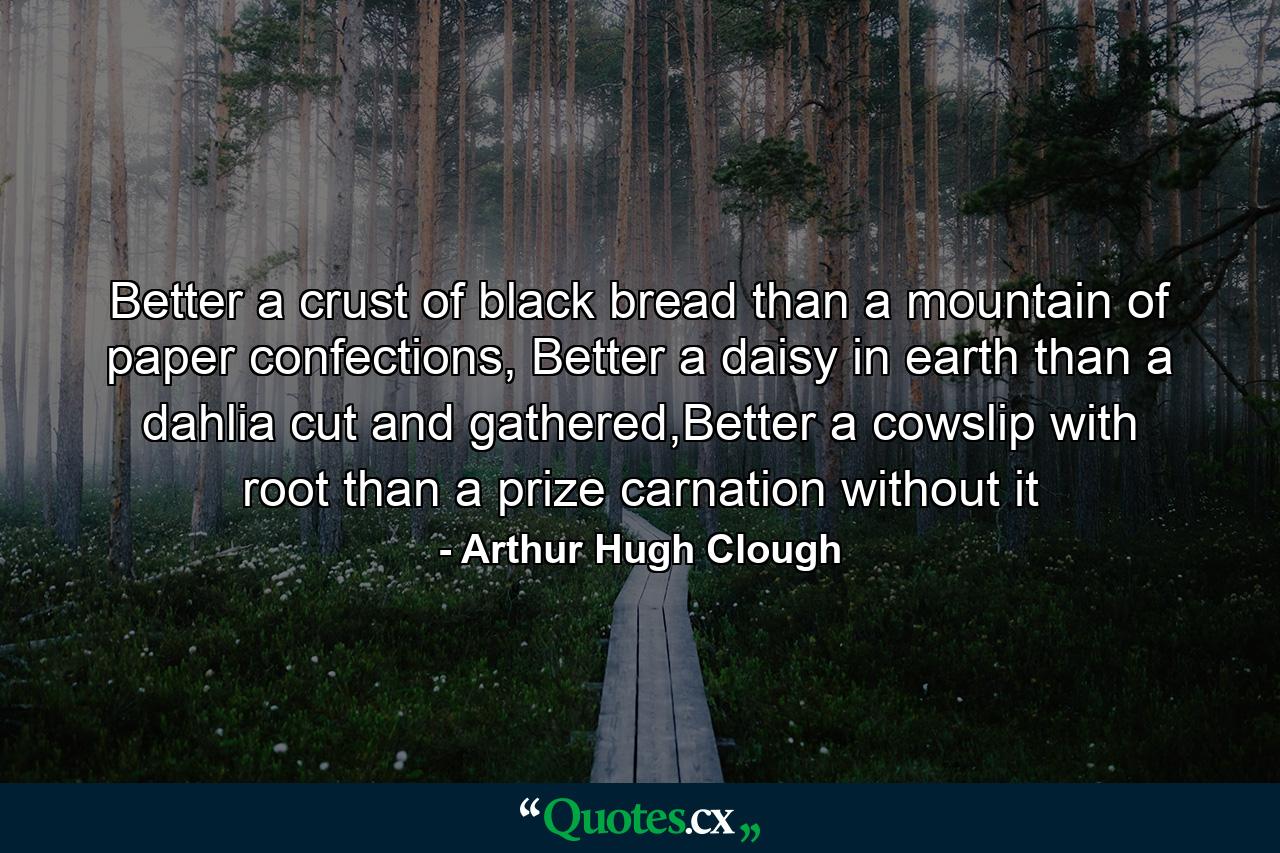 Better a crust of black bread than a mountain of paper confections, Better a daisy in earth than a dahlia cut and gathered,Better a cowslip with root than a prize carnation without it - Quote by Arthur Hugh Clough