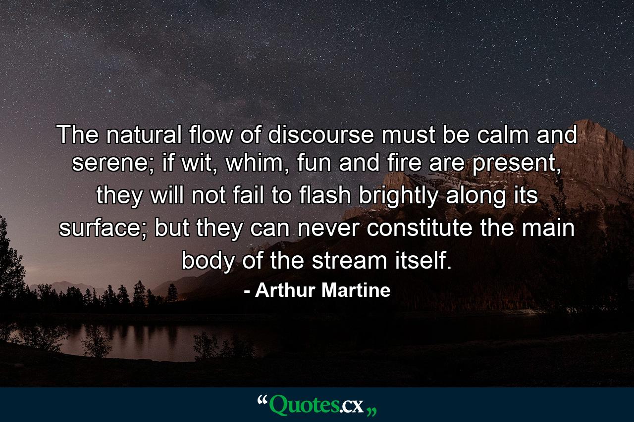 The natural flow of discourse must be calm and serene; if wit, whim, fun and fire are present, they will not fail to flash brightly along its surface; but they can never constitute the main body of the stream itself. - Quote by Arthur Martine