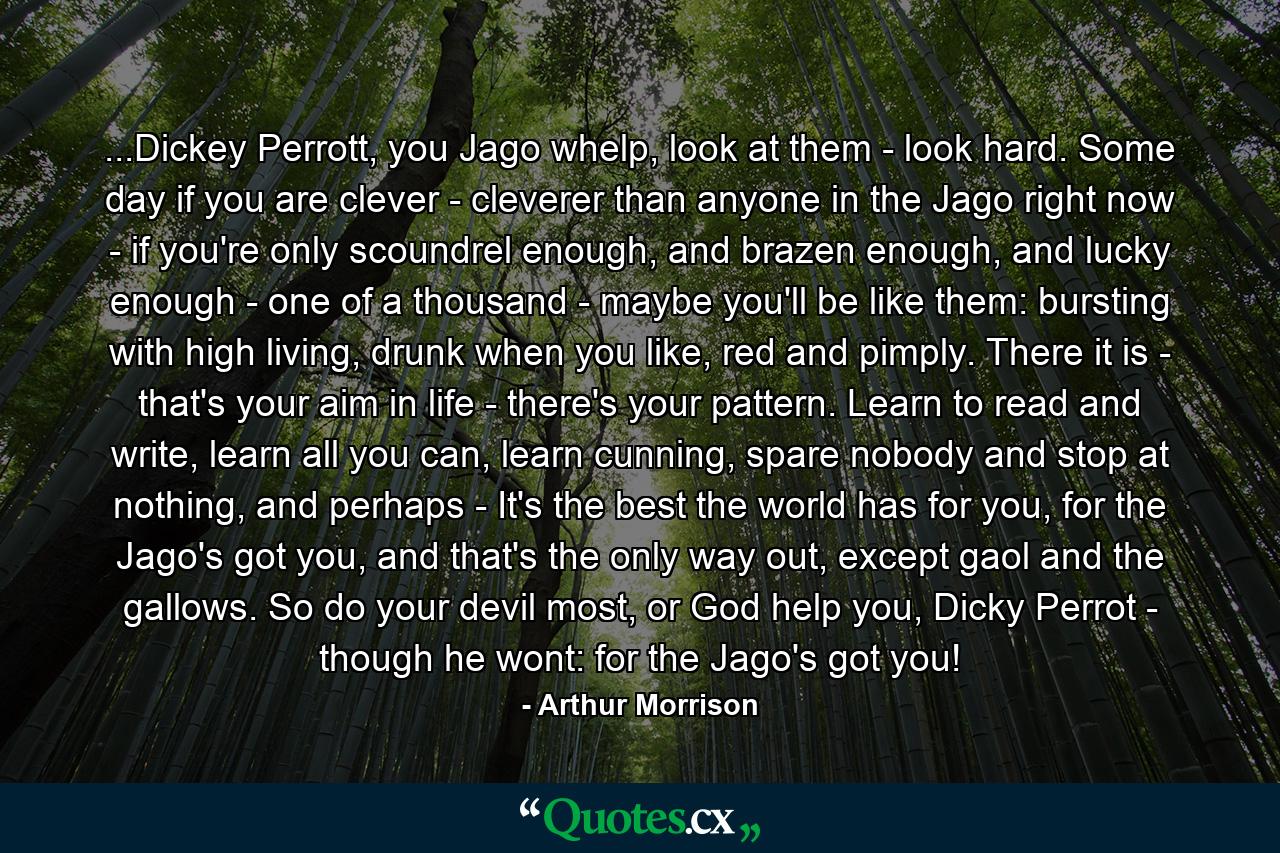 ...Dickey Perrott, you Jago whelp, look at them - look hard. Some day if you are clever - cleverer than anyone in the Jago right now - if you're only scoundrel enough, and brazen enough, and lucky enough - one of a thousand - maybe you'll be like them: bursting with high living, drunk when you like, red and pimply. There it is - that's your aim in life - there's your pattern. Learn to read and write, learn all you can, learn cunning, spare nobody and stop at nothing, and perhaps - It's the best the world has for you, for the Jago's got you, and that's the only way out, except gaol and the gallows. So do your devil most, or God help you, Dicky Perrot - though he wont: for the Jago's got you! - Quote by Arthur Morrison