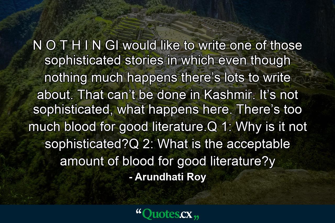 N O T H I N GI would like to write one of those sophisticated stories in which even though nothing much happens there’s lots to write about. That can’t be done in Kashmir. It’s not sophisticated, what happens here. There’s too much blood for good literature.Q 1: Why is it not sophisticated?Q 2: What is the acceptable amount of blood for good literature?y - Quote by Arundhati Roy