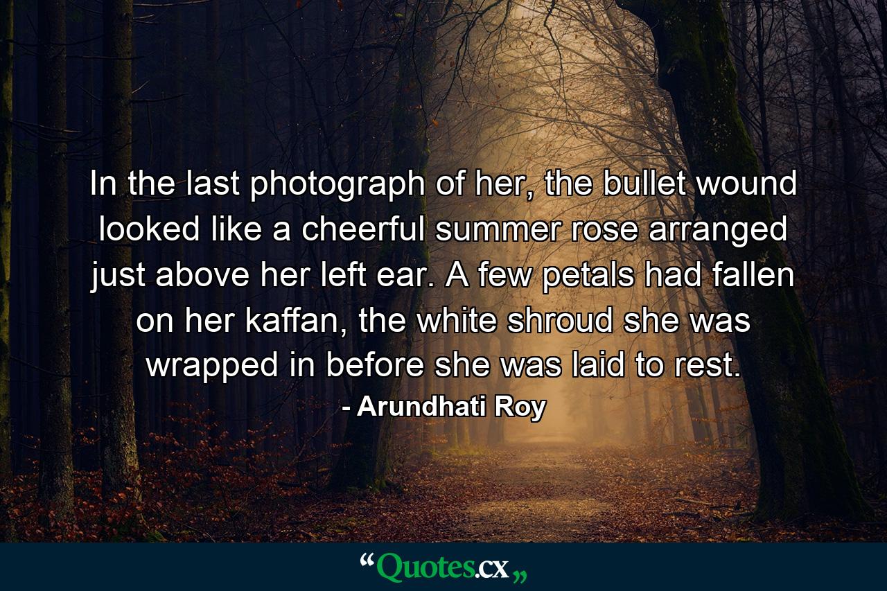 In the last photograph of her, the bullet wound looked like a cheerful summer rose arranged just above her left ear. A few petals had fallen on her kaffan, the white shroud she was wrapped in before she was laid to rest. - Quote by Arundhati Roy