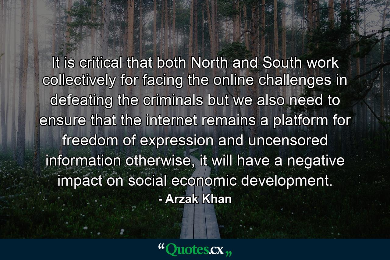 It is critical that both North and South work collectively for facing the online challenges in defeating the criminals but we also need to ensure that the internet remains a platform for freedom of expression and uncensored information otherwise, it will have a negative impact on social economic development. - Quote by Arzak Khan