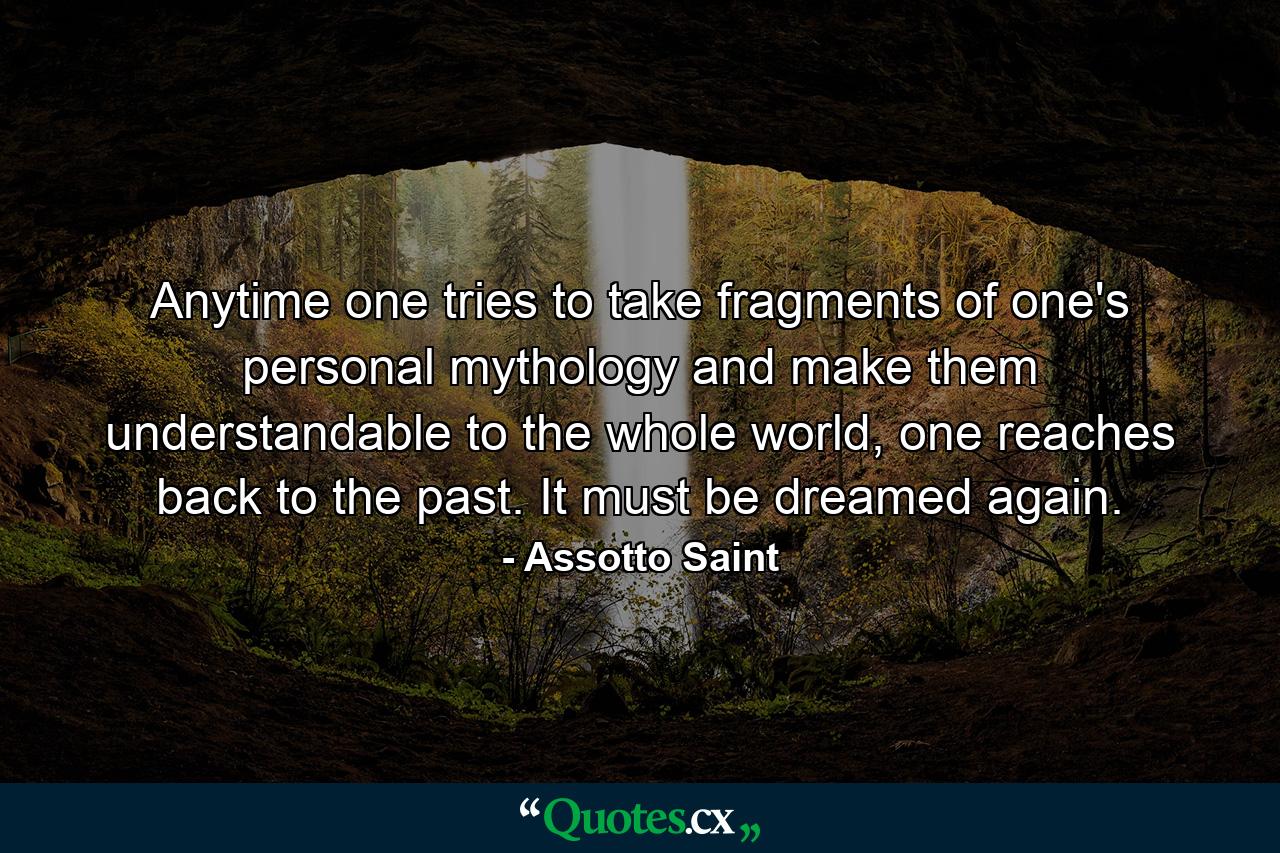 Anytime one tries to take fragments of one's personal mythology and make them understandable to the whole world, one reaches back to the past. It must be dreamed again. - Quote by Assotto Saint