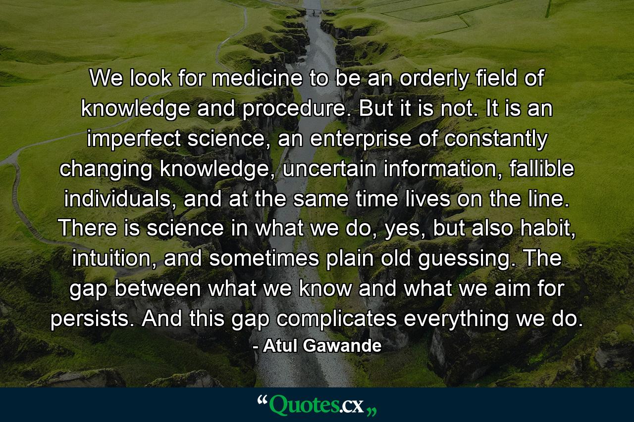 We look for medicine to be an orderly field of knowledge and procedure. But it is not. It is an imperfect science, an enterprise of constantly changing knowledge, uncertain information, fallible individuals, and at the same time lives on the line. There is science in what we do, yes, but also habit, intuition, and sometimes plain old guessing. The gap between what we know and what we aim for persists. And this gap complicates everything we do. - Quote by Atul Gawande