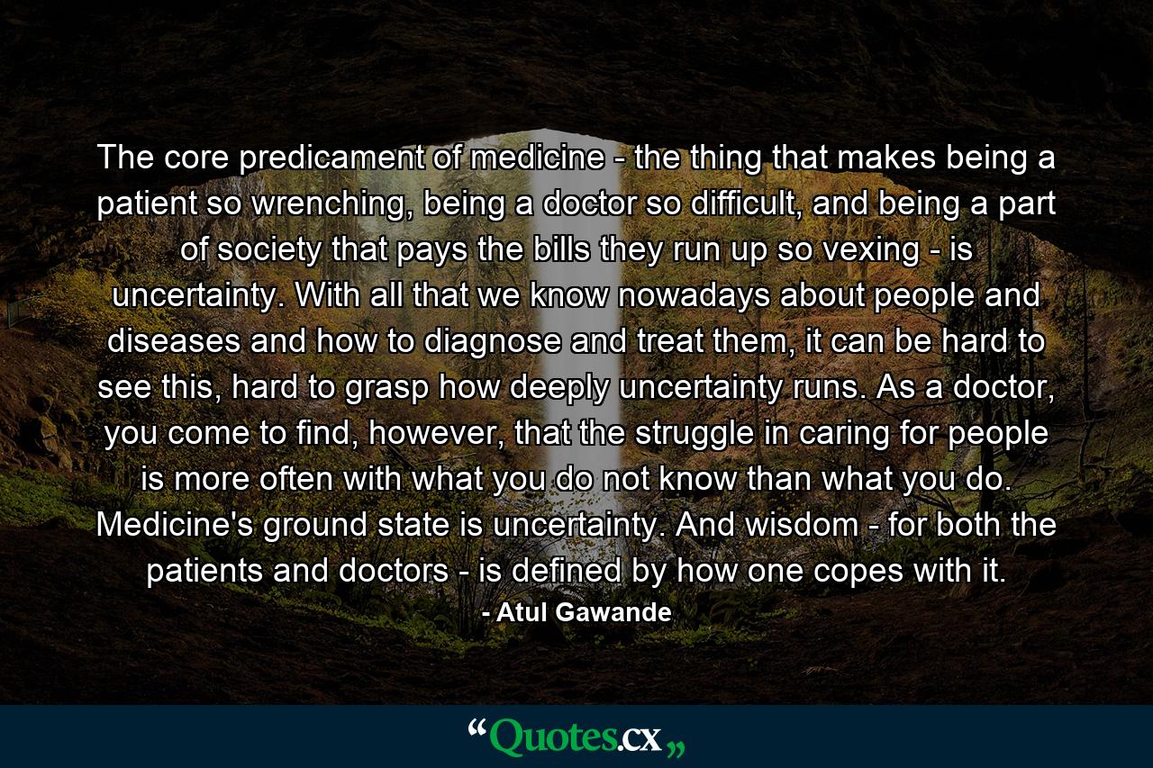 The core predicament of medicine - the thing that makes being a patient so wrenching, being a doctor so difficult, and being a part of society that pays the bills they run up so vexing - is uncertainty. With all that we know nowadays about people and diseases and how to diagnose and treat them, it can be hard to see this, hard to grasp how deeply uncertainty runs. As a doctor, you come to find, however, that the struggle in caring for people is more often with what you do not know than what you do. Medicine's ground state is uncertainty. And wisdom - for both the patients and doctors - is defined by how one copes with it. - Quote by Atul Gawande