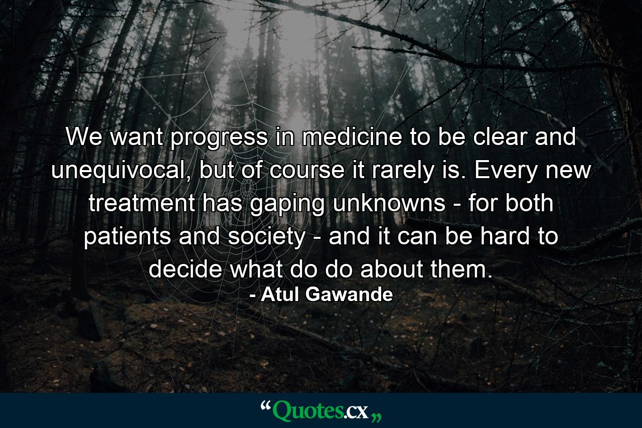 We want progress in medicine to be clear and unequivocal, but of course it rarely is. Every new treatment has gaping unknowns - for both patients and society - and it can be hard to decide what do do about them. - Quote by Atul Gawande