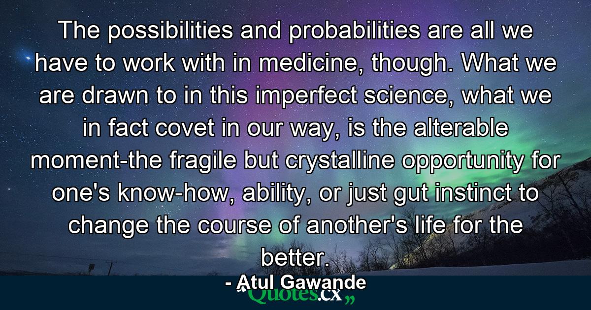 The possibilities and probabilities are all we have to work with in medicine, though. What we are drawn to in this imperfect science, what we in fact covet in our way, is the alterable moment-the fragile but crystalline opportunity for one's know-how, ability, or just gut instinct to change the course of another's life for the better. - Quote by Atul Gawande