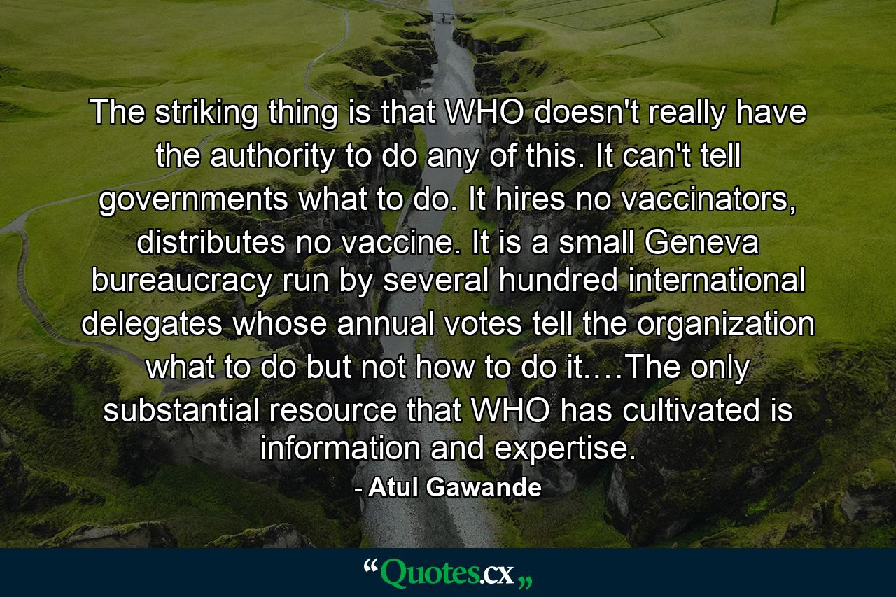 The striking thing is that WHO doesn't really have the authority to do any of this. It can't tell governments what to do. It hires no vaccinators, distributes no vaccine. It is a small Geneva bureaucracy run by several hundred international delegates whose annual votes tell the organization what to do but not how to do it.…The only substantial resource that WHO has cultivated is information and expertise. - Quote by Atul Gawande