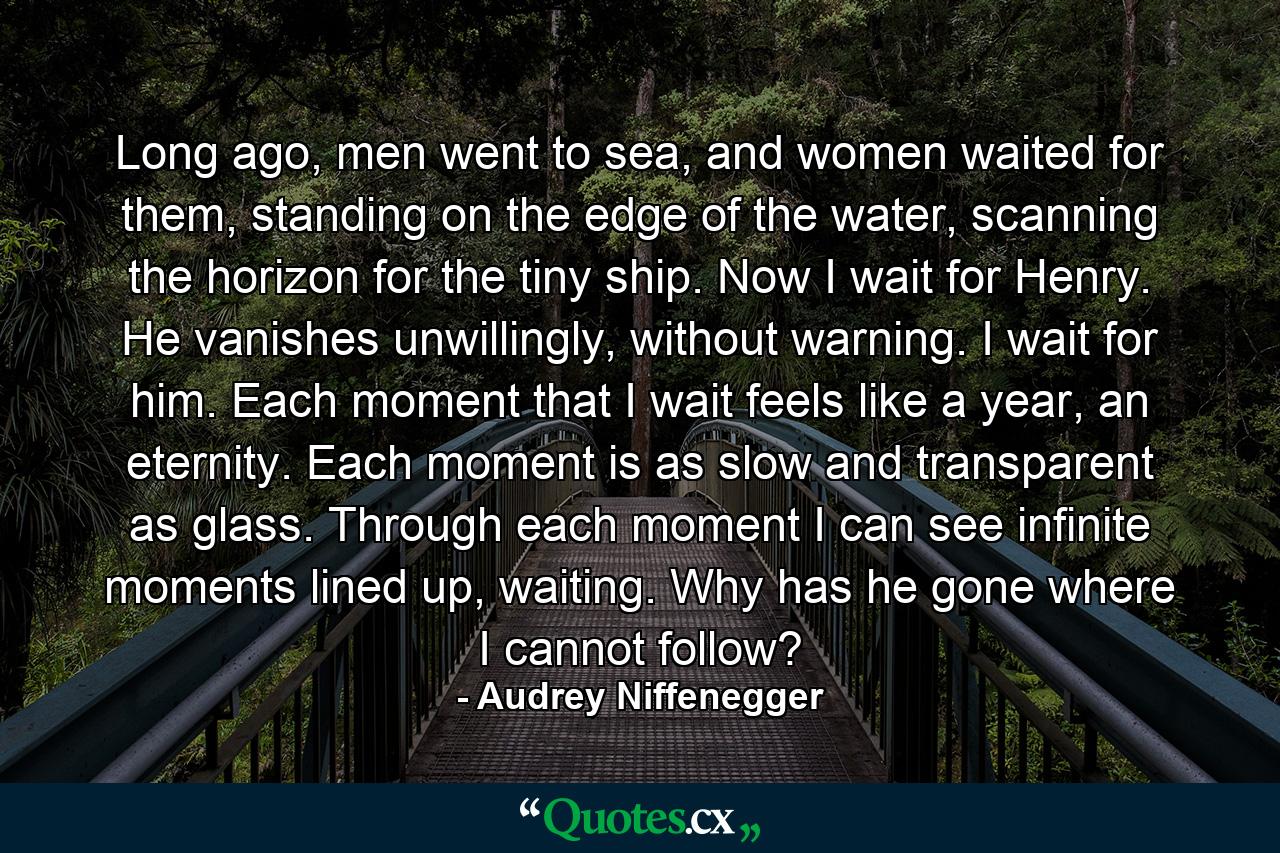 Long ago, men went to sea, and women waited for them, standing on the edge of the water, scanning the horizon for the tiny ship. Now I wait for Henry. He vanishes unwillingly, without warning. I wait for him. Each moment that I wait feels like a year, an eternity. Each moment is as slow and transparent as glass. Through each moment I can see infinite moments lined up, waiting. Why has he gone where I cannot follow? - Quote by Audrey Niffenegger