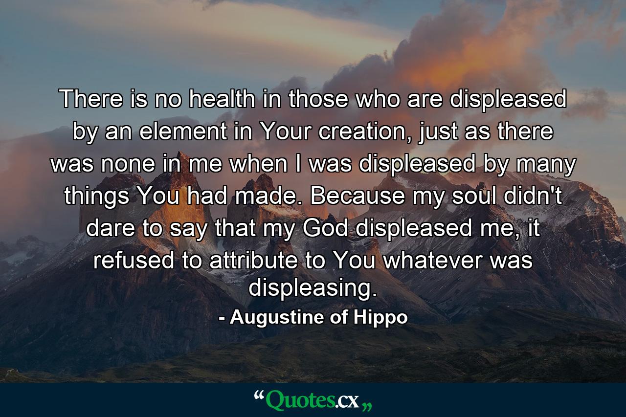 There is no health in those who are displeased by an element in Your creation, just as there was none in me when I was displeased by many things You had made. Because my soul didn't dare to say that my God displeased me, it refused to attribute to You whatever was displeasing. - Quote by Augustine of Hippo