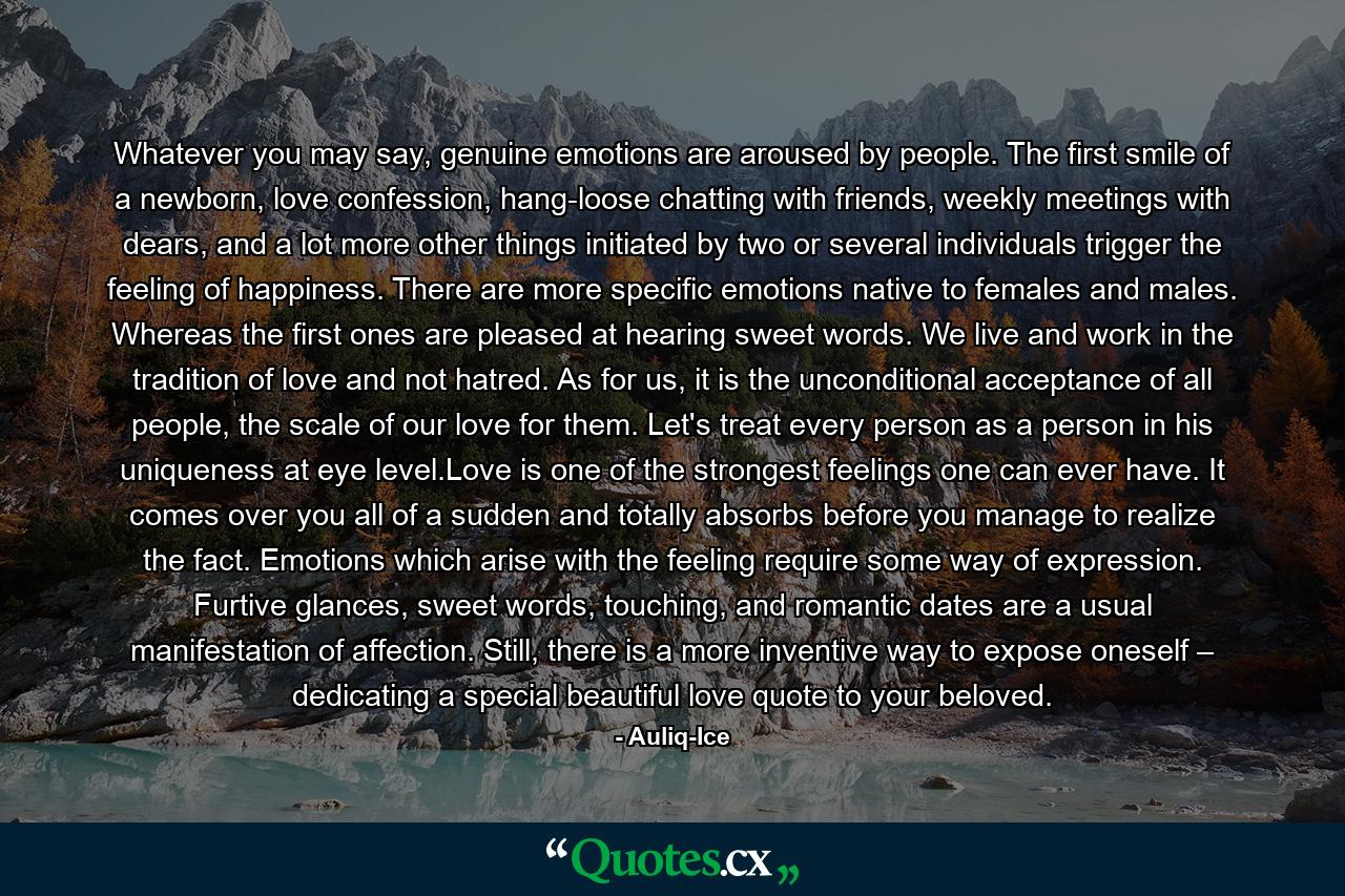 Whatever you may say, genuine emotions are aroused by people. The first smile of a newborn, love confession, hang-loose chatting with friends, weekly meetings with dears, and a lot more other things initiated by two or several individuals trigger the feeling of happiness. There are more specific emotions native to females and males. Whereas the first ones are pleased at hearing sweet words. We live and work in the tradition of love and not hatred. As for us, it is the unconditional acceptance of all people, the scale of our love for them. Let's treat every person as a person in his uniqueness at eye level.Love is one of the strongest feelings one can ever have. It comes over you all of a sudden and totally absorbs before you manage to realize the fact. Emotions which arise with the feeling require some way of expression. Furtive glances, sweet words, touching, and romantic dates are a usual manifestation of affection. Still, there is a more inventive way to expose oneself – dedicating a special beautiful love quote to your beloved. - Quote by Auliq-Ice