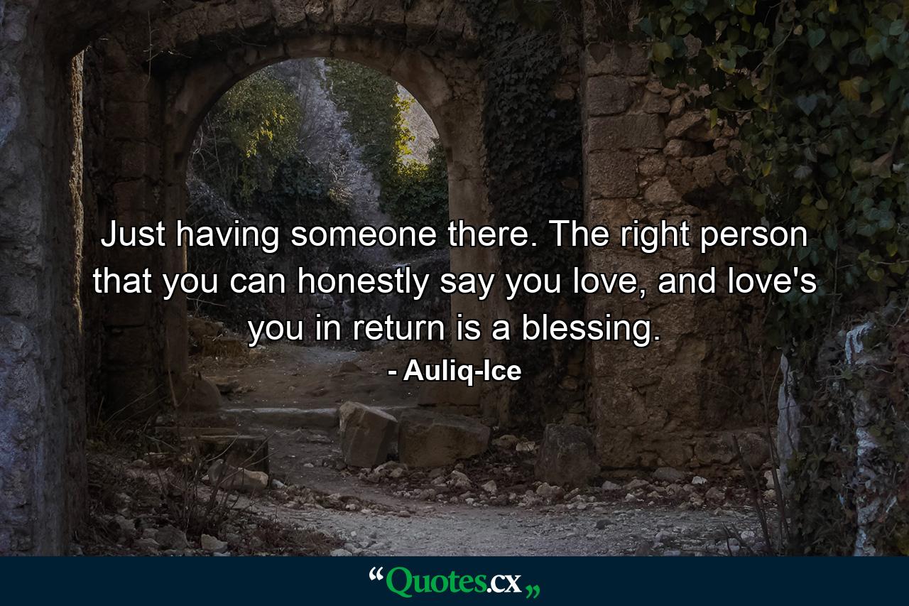 Just having someone there. The right person that you can honestly say you love, and love's you in return is a blessing. - Quote by Auliq-Ice