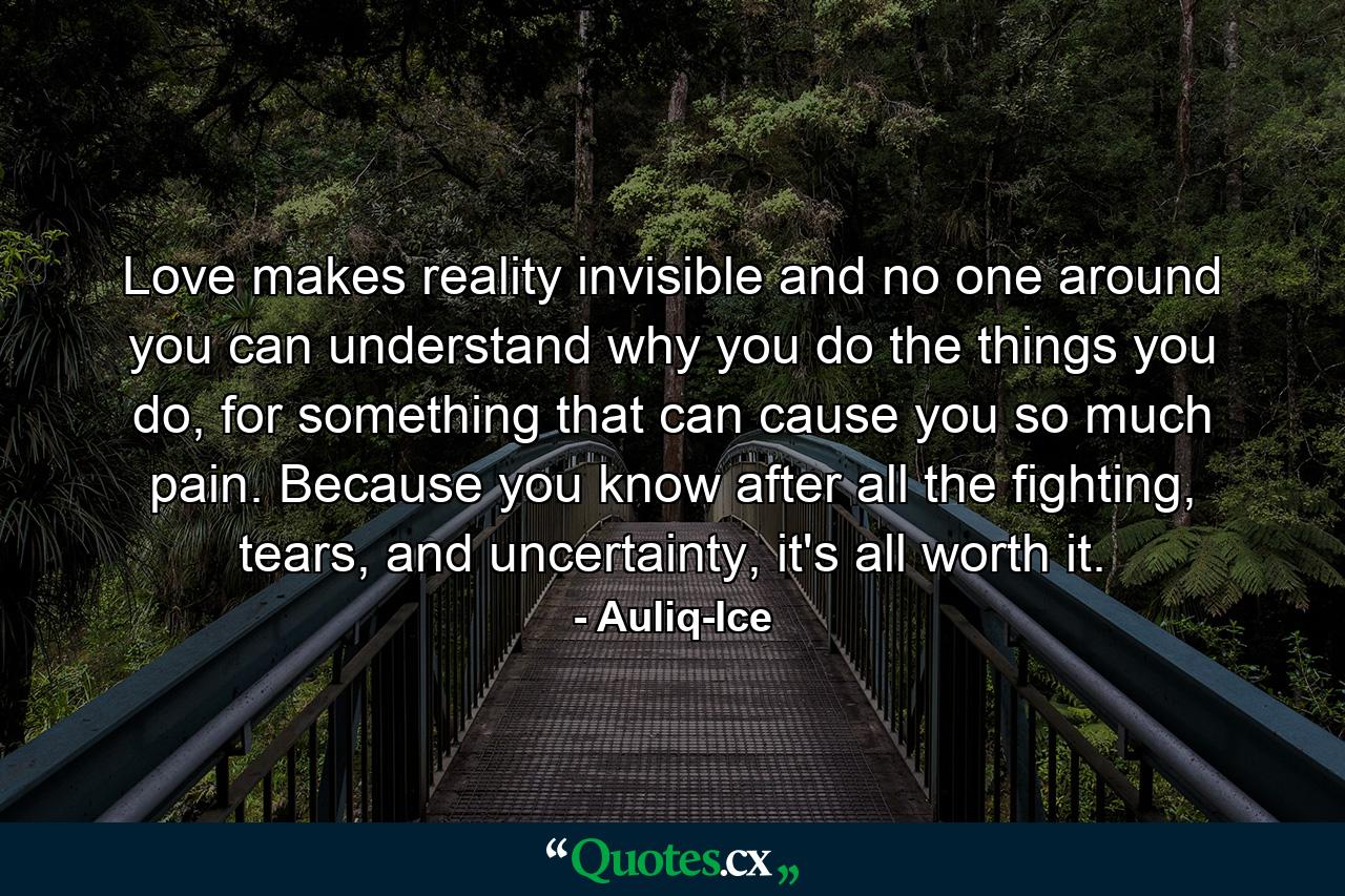 Love makes reality invisible and no one around you can understand why you do the things you do, for something that can cause you so much pain. Because you know after all the fighting, tears, and uncertainty, it's all worth it. - Quote by Auliq-Ice