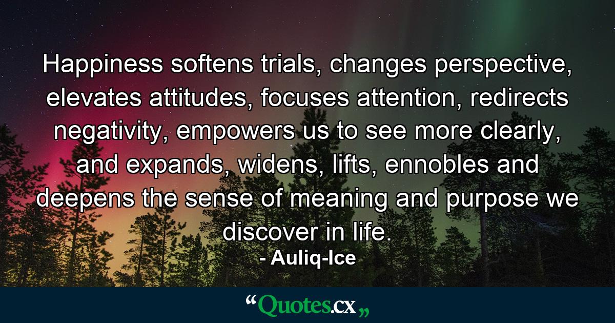 Happiness softens trials, changes perspective, elevates attitudes, focuses attention, redirects negativity, empowers us to see more clearly, and expands, widens, lifts, ennobles and deepens the sense of meaning and purpose we discover in life. - Quote by Auliq-Ice