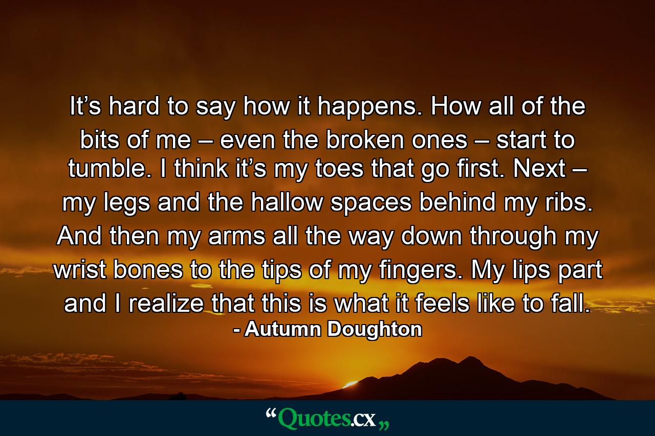 It’s hard to say how it happens. How all of the bits of me – even the broken ones – start to tumble. I think it’s my toes that go first. Next – my legs and the hallow spaces behind my ribs. And then my arms all the way down through my wrist bones to the tips of my fingers. My lips part and I realize that this is what it feels like to fall. - Quote by Autumn Doughton