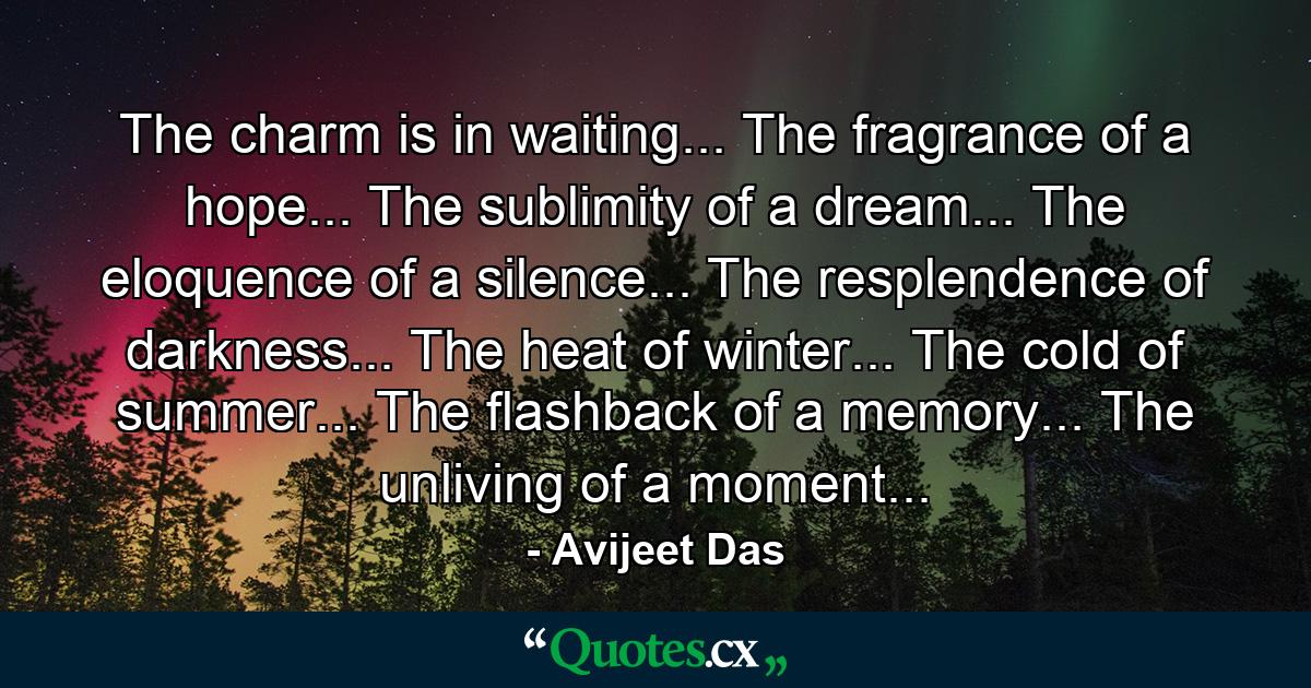 The charm is in waiting... The fragrance of a hope... The sublimity of a dream... The eloquence of a silence... The resplendence of darkness... The heat of winter... The cold of summer... The flashback of a memory... The unliving of a moment... - Quote by Avijeet Das