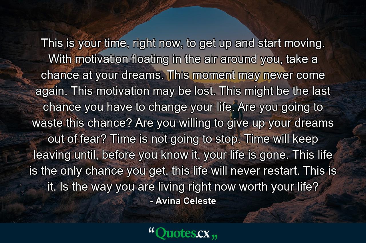 This is your time, right now, to get up and start moving. With motivation floating in the air around you, take a chance at your dreams. This moment may never come again. This motivation may be lost. This might be the last chance you have to change your life. Are you going to waste this chance? Are you willing to give up your dreams out of fear? Time is not going to stop. Time will keep leaving until, before you know it, your life is gone. This life is the only chance you get, this life will never restart. This is it. Is the way you are living right now worth your life? - Quote by Avina Celeste