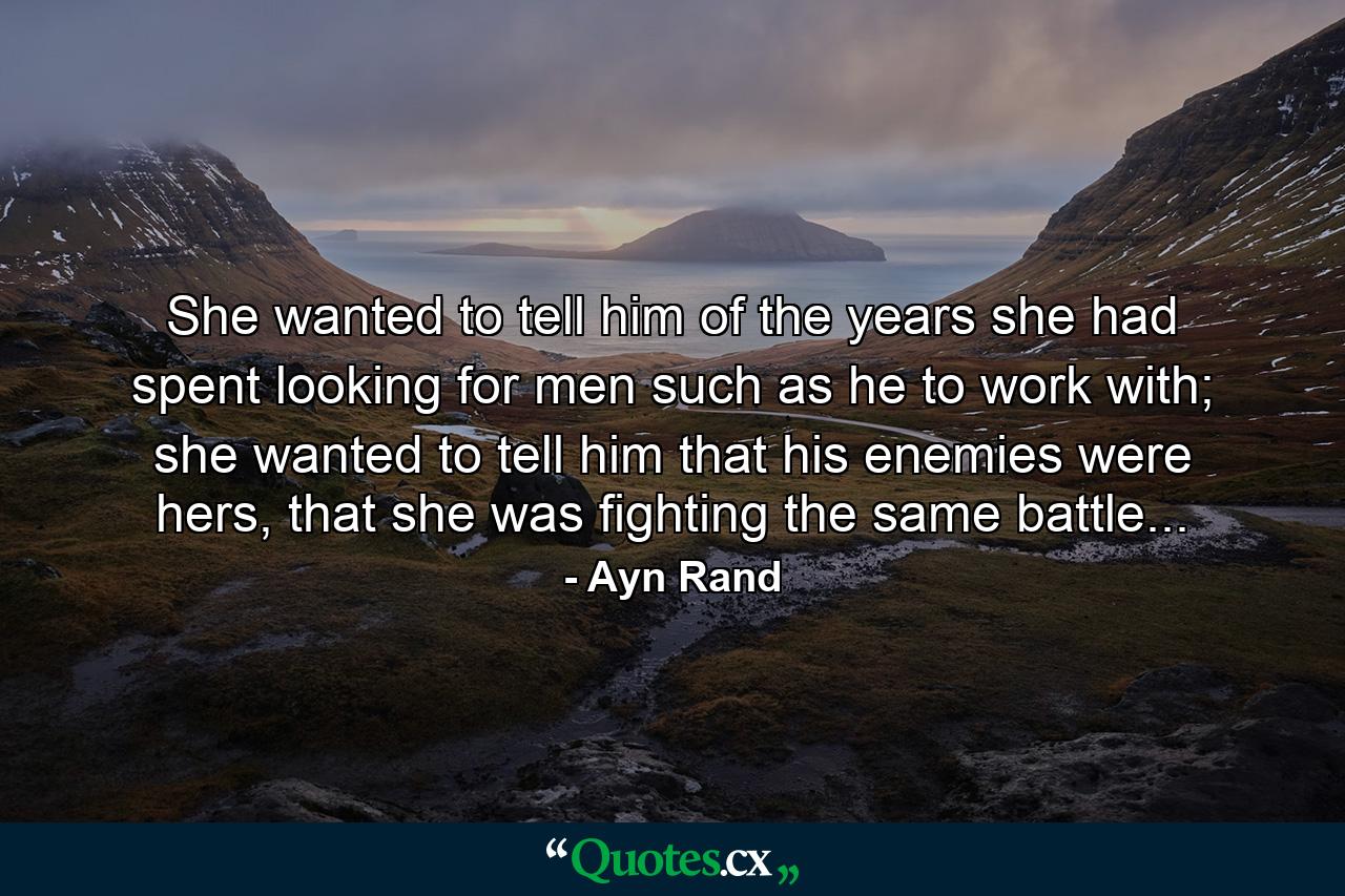 She wanted to tell him of the years she had spent looking for men such as he to work with; she wanted to tell him that his enemies were hers, that she was fighting the same battle... - Quote by Ayn Rand