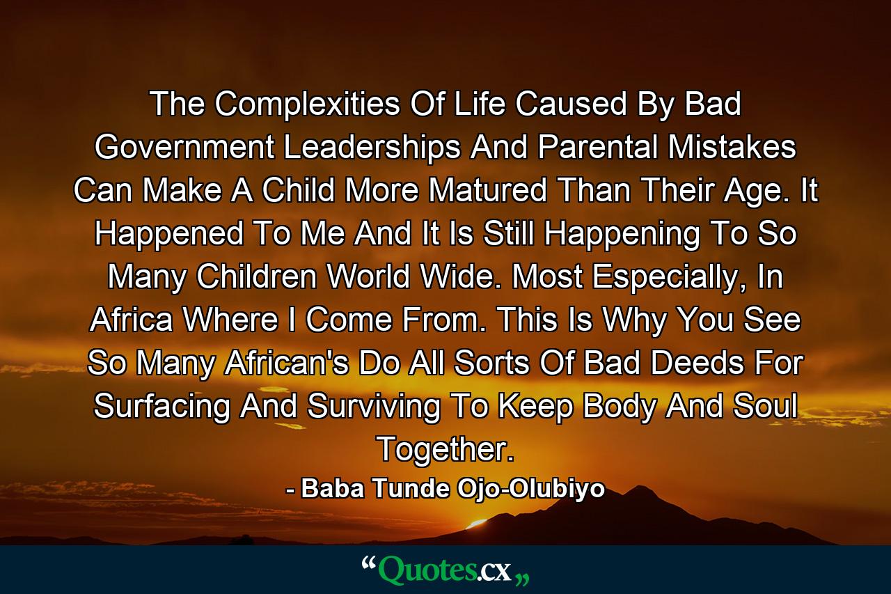 The Complexities Of Life Caused By Bad Government Leaderships And Parental Mistakes Can Make A Child More Matured Than Their Age. It Happened To Me And It Is Still Happening To So Many Children World Wide. Most Especially, In Africa Where I Come From. This Is Why You See So Many African's Do All Sorts Of Bad Deeds For Surfacing And Surviving To Keep Body And Soul Together. - Quote by Baba Tunde Ojo-Olubiyo