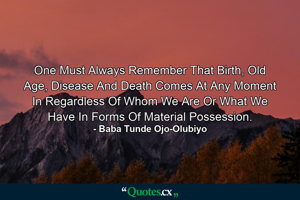 One Must Always Remember That Birth, Old Age, Disease And Death Comes At Any Moment In Regardless Of Whom We Are Or What We Have In Forms Of Material Possession. - Quote by Baba Tunde Ojo-Olubiyo