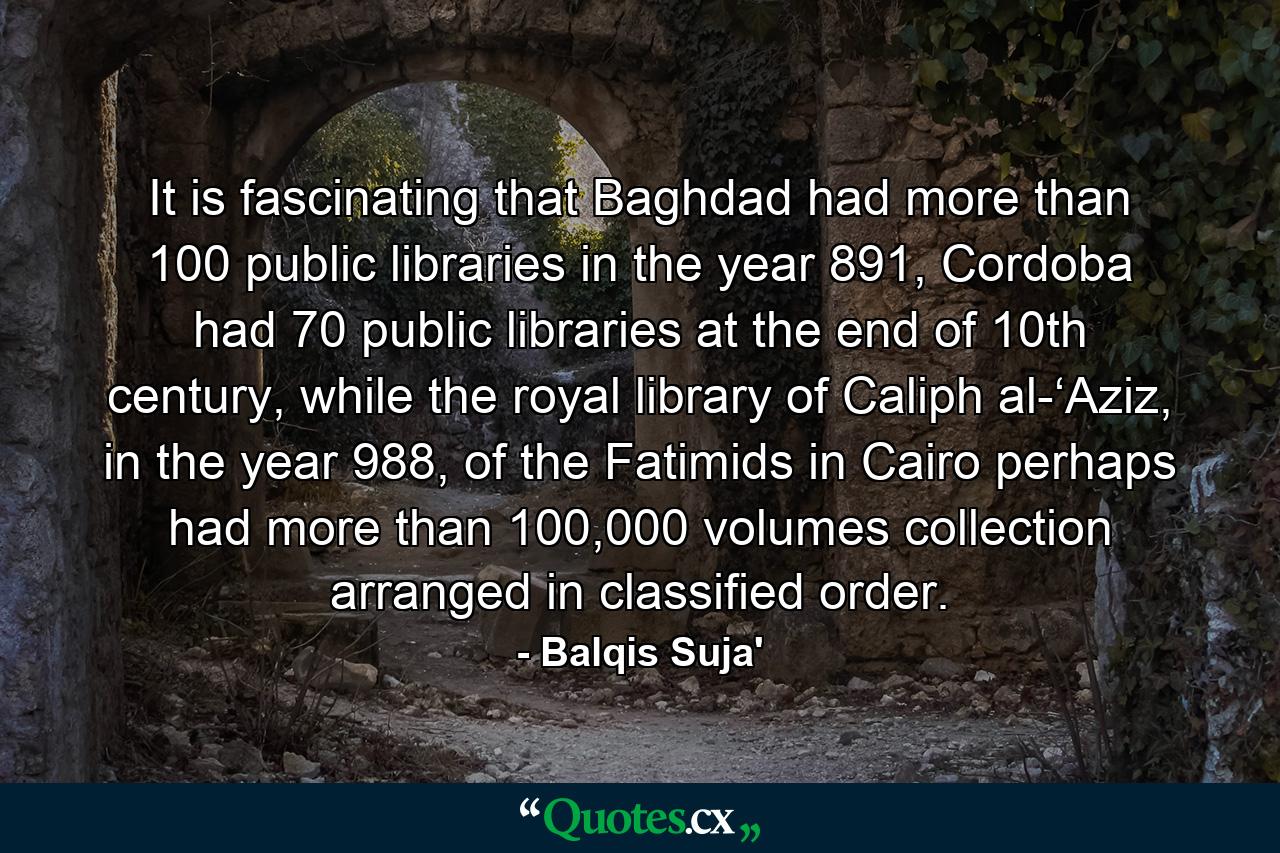 It is fascinating that Baghdad had more than 100 public libraries in the year 891, Cordoba had 70 public libraries at the end of 10th century, while the royal library of Caliph al-‘Aziz, in the year 988, of the Fatimids in Cairo perhaps had more than 100,000 volumes collection arranged in classified order. - Quote by Balqis Suja'