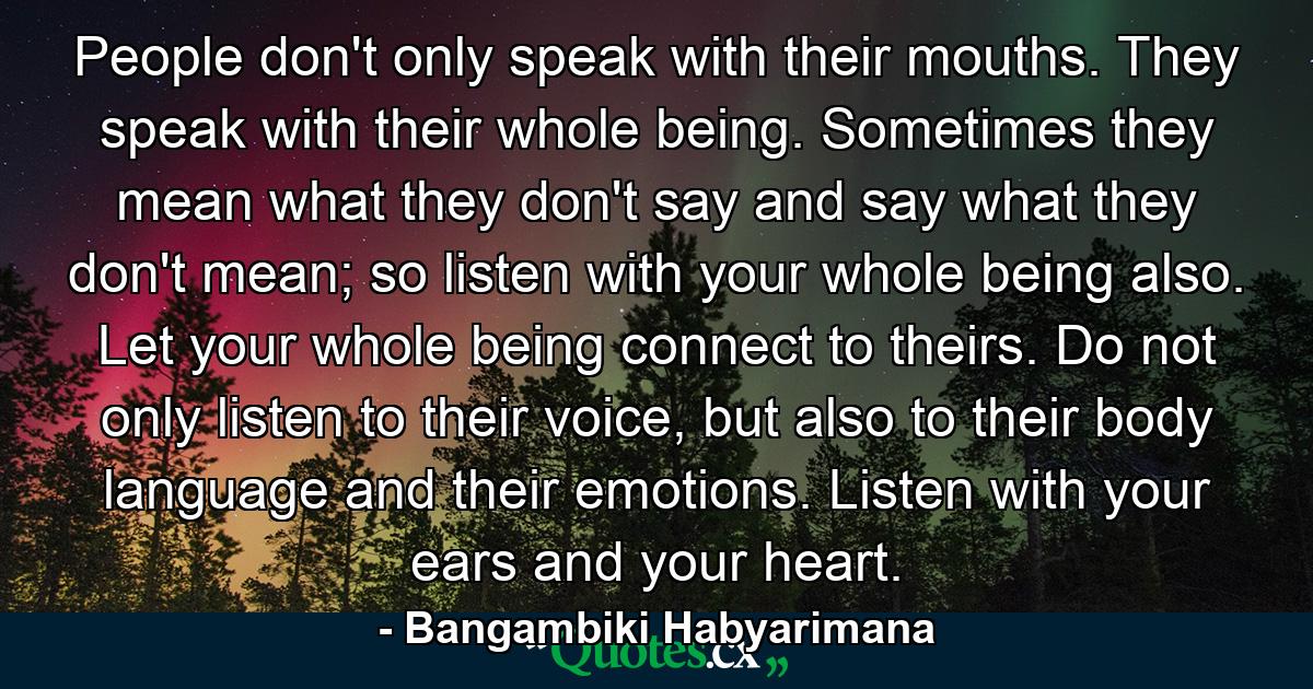 People don't only speak with their mouths. They speak with their whole being. Sometimes they mean what they don't say and say what they don't mean; so listen with your whole being also. Let your whole being connect to theirs. Do not only listen to their voice, but also to their body language and their emotions. Listen with your ears and your heart. - Quote by Bangambiki Habyarimana