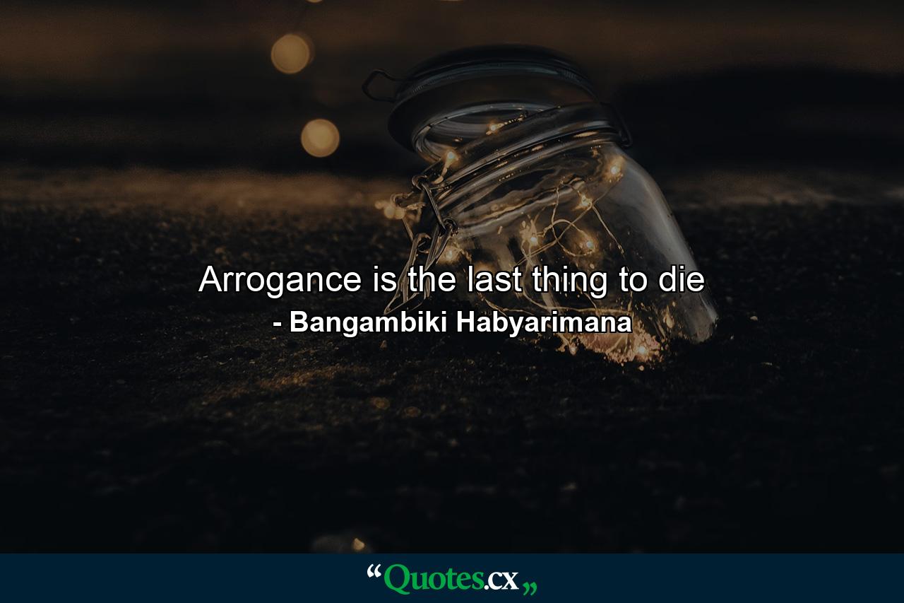 Arrogance is the last thing to die - Quote by Bangambiki Habyarimana