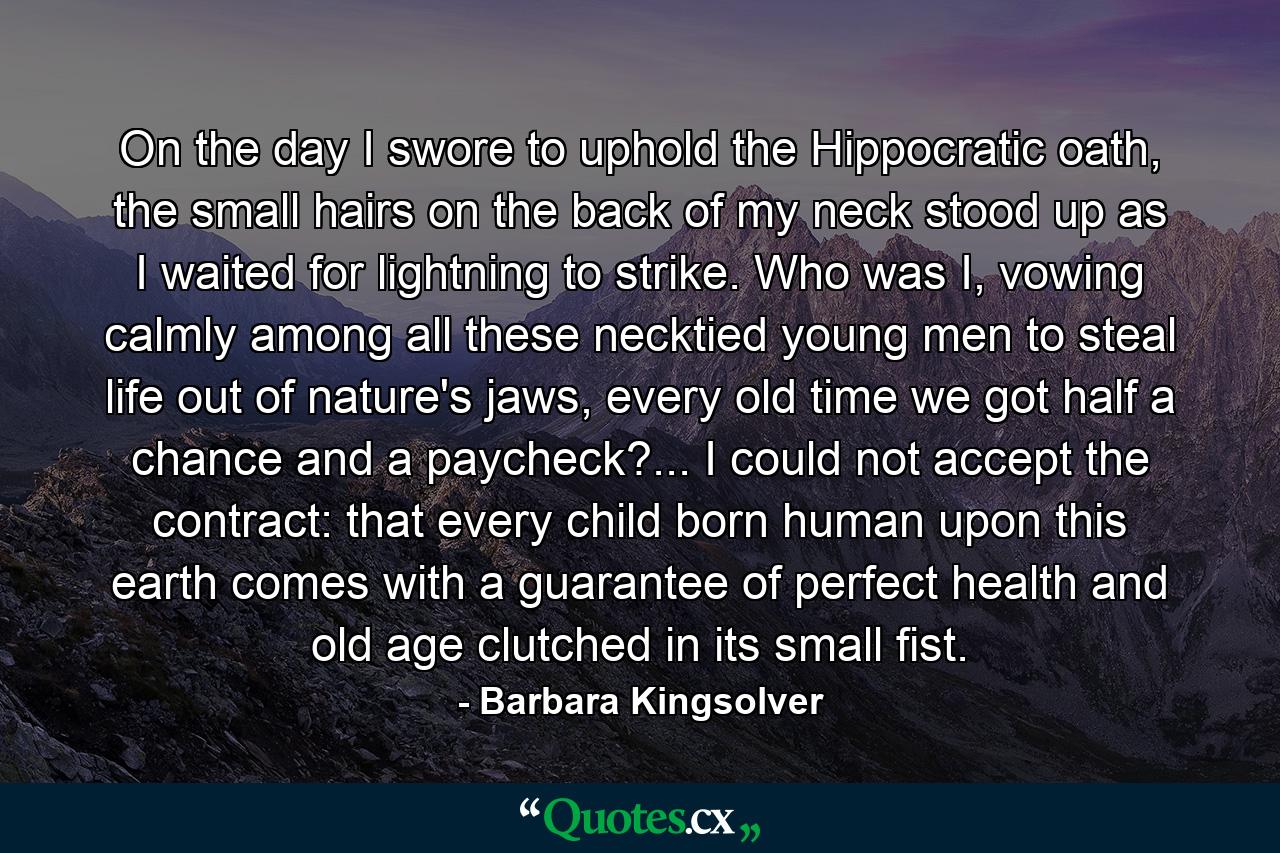 On the day I swore to uphold the Hippocratic oath, the small hairs on the back of my neck stood up as I waited for lightning to strike. Who was I, vowing calmly among all these necktied young men to steal life out of nature's jaws, every old time we got half a chance and a paycheck?... I could not accept the contract: that every child born human upon this earth comes with a guarantee of perfect health and old age clutched in its small fist. - Quote by Barbara Kingsolver