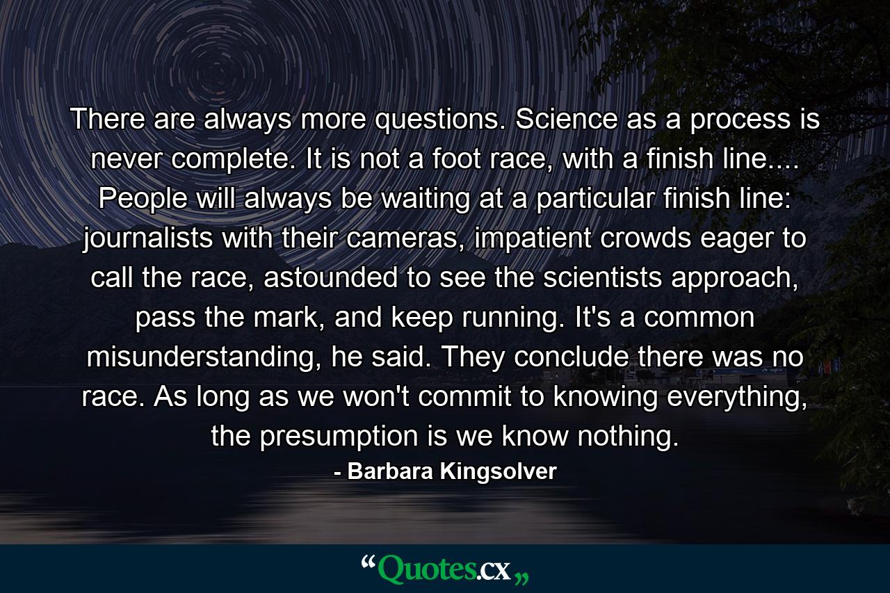 There are always more questions. Science as a process is never complete. It is not a foot race, with a finish line.... People will always be waiting at a particular finish line: journalists with their cameras, impatient crowds eager to call the race, astounded to see the scientists approach, pass the mark, and keep running. It's a common misunderstanding, he said. They conclude there was no race. As long as we won't commit to knowing everything, the presumption is we know nothing. - Quote by Barbara Kingsolver