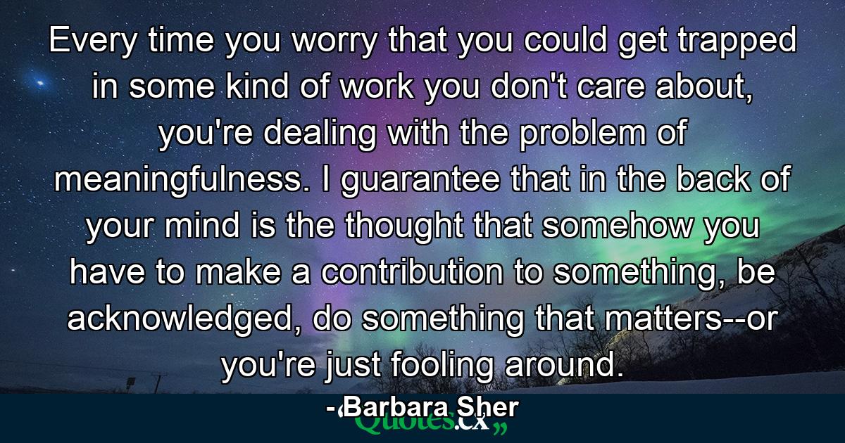 Every time you worry that you could get trapped in some kind of work you don't care about, you're dealing with the problem of meaningfulness. I guarantee that in the back of your mind is the thought that somehow you have to make a contribution to something, be acknowledged, do something that matters--or you're just fooling around. - Quote by Barbara Sher