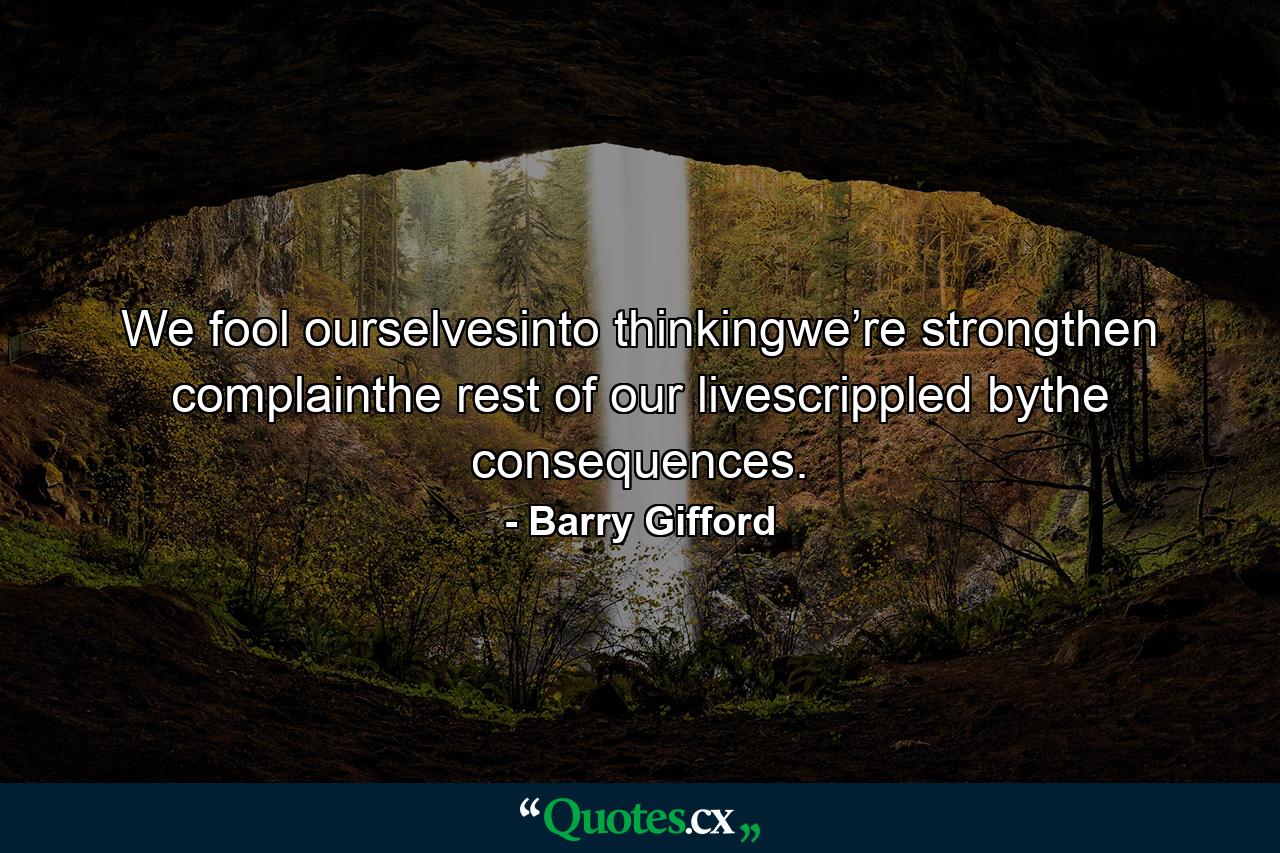 We fool ourselvesinto thinkingwe’re strongthen complainthe rest of our livescrippled bythe consequences. - Quote by Barry Gifford