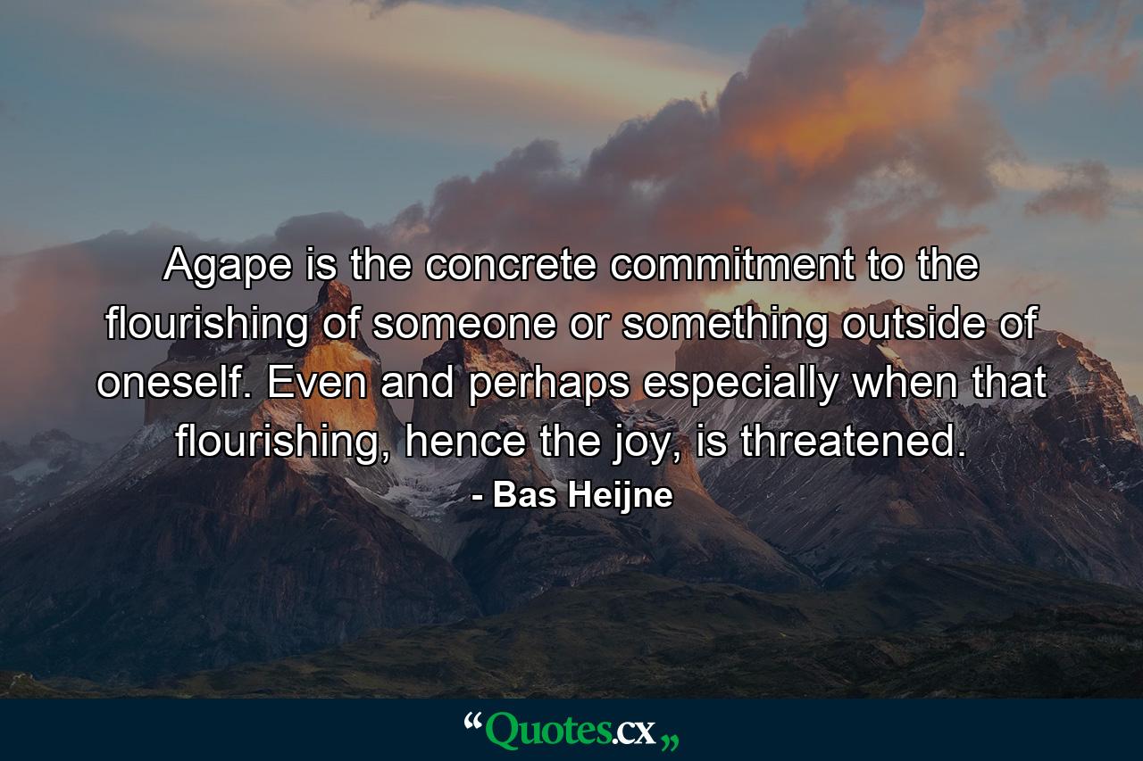 Agape is the concrete commitment to the flourishing of someone or something outside of oneself. Even and perhaps especially when that flourishing, hence the joy, is threatened. - Quote by Bas Heijne