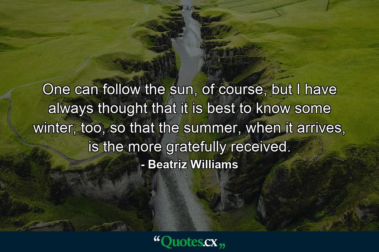 One can follow the sun, of course, but I have always thought that it is best to know some winter, too, so that the summer, when it arrives, is the more gratefully received. - Quote by Beatriz Williams