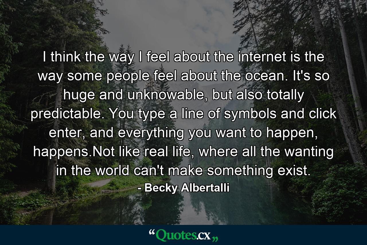 I think the way I feel about the internet is the way some people feel about the ocean. It's so huge and unknowable, but also totally predictable. You type a line of symbols and click enter, and everything you want to happen, happens.Not like real life, where all the wanting in the world can't make something exist. - Quote by Becky Albertalli