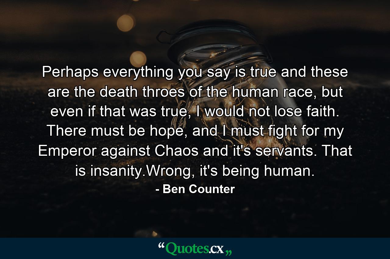 Perhaps everything you say is true and these are the death throes of the human race, but even if that was true, I would not lose faith. There must be hope, and I must fight for my Emperor against Chaos and it's servants. That is insanity.Wrong, it's being human. - Quote by Ben Counter