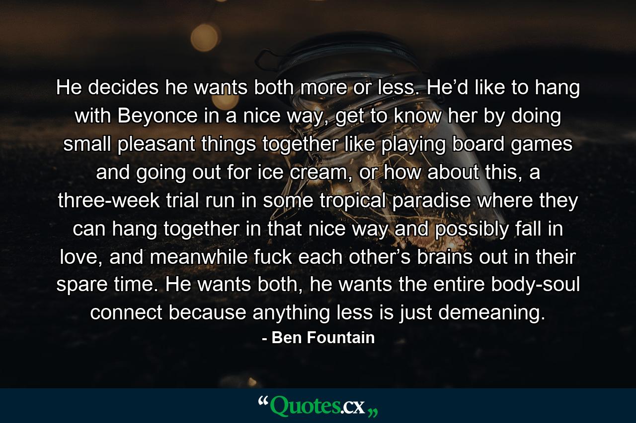 He decides he wants both more or less. He’d like to hang with Beyonce in a nice way, get to know her by doing small pleasant things together like playing board games and going out for ice cream, or how about this, a three-week trial run in some tropical paradise where they can hang together in that nice way and possibly fall in love, and meanwhile fuck each other’s brains out in their spare time. He wants both, he wants the entire body-soul connect because anything less is just demeaning. - Quote by Ben Fountain