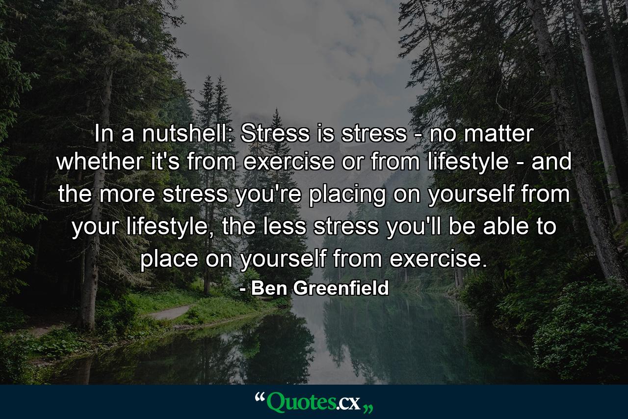 In a nutshell: Stress is stress - no matter whether it's from exercise or from lifestyle - and the more stress you're placing on yourself from your lifestyle, the less stress you'll be able to place on yourself from exercise. - Quote by Ben Greenfield