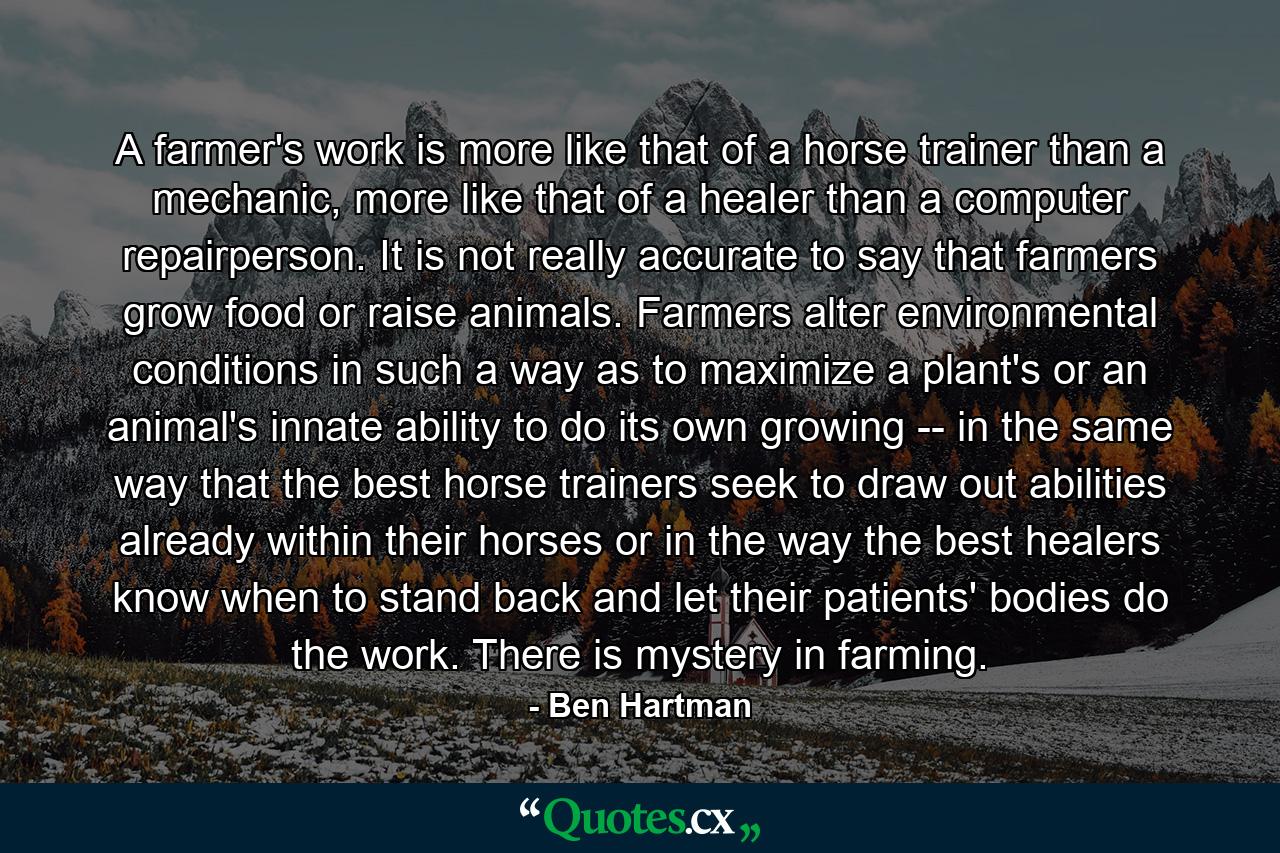 A farmer's work is more like that of a horse trainer than a mechanic, more like that of a healer than a computer repairperson. It is not really accurate to say that farmers grow food or raise animals. Farmers alter environmental conditions in such a way as to maximize a plant's or an animal's innate ability to do its own growing -- in the same way that the best horse trainers seek to draw out abilities already within their horses or in the way the best healers know when to stand back and let their patients' bodies do the work. There is mystery in farming. - Quote by Ben Hartman