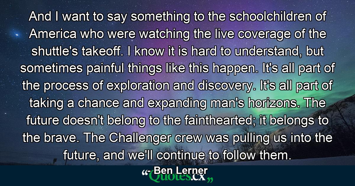 And I want to say something to the schoolchildren of America who were watching the live coverage of the shuttle's takeoff. I know it is hard to understand, but sometimes painful things like this happen. It's all part of the process of exploration and discovery. It's all part of taking a chance and expanding man's horizons. The future doesn't belong to the fainthearted; it belongs to the brave. The Challenger crew was pulling us into the future, and we'll continue to follow them. - Quote by Ben Lerner