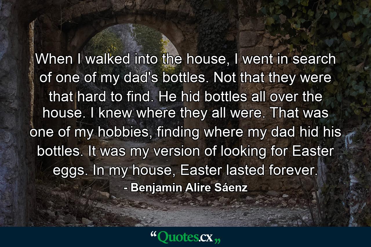 When I walked into the house, I went in search of one of my dad's bottles. Not that they were that hard to find. He hid bottles all over the house. I knew where they all were. That was one of my hobbies, finding where my dad hid his bottles. It was my version of looking for Easter eggs. In my house, Easter lasted forever. - Quote by Benjamin Alire Sáenz