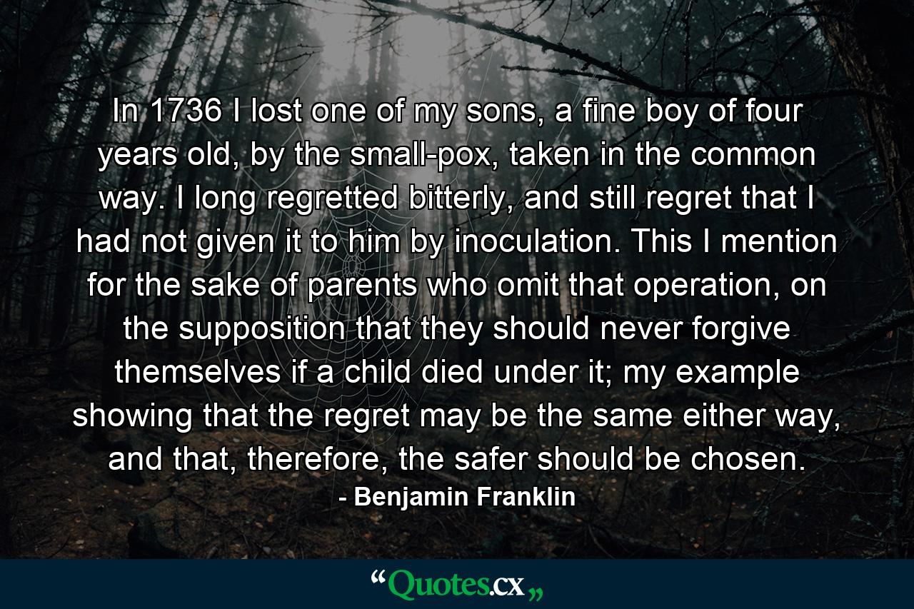 In 1736 I lost one of my sons, a fine boy of four years old, by the small-pox, taken in the common way. I long regretted bitterly, and still regret that I had not given it to him by inoculation. This I mention for the sake of parents who omit that operation, on the supposition that they should never forgive themselves if a child died under it; my example showing that the regret may be the same either way, and that, therefore, the safer should be chosen. - Quote by Benjamin Franklin