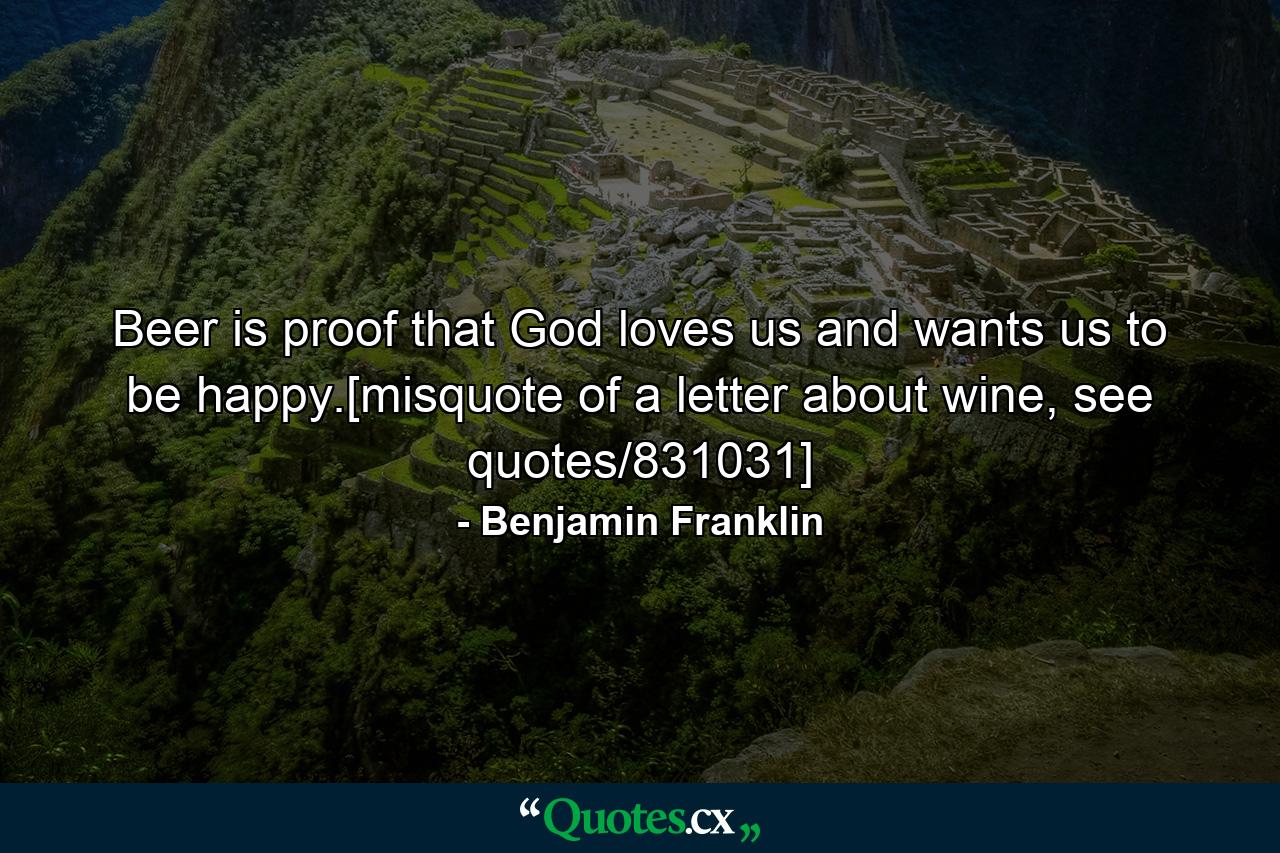 Beer is proof that God loves us and wants us to be happy.[misquote of a letter about wine, see quotes/831031] - Quote by Benjamin Franklin